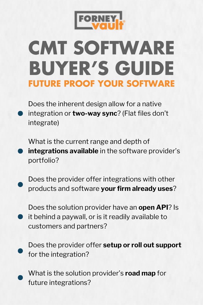 CMT Software: Guide if you decide to Buy.

Does the inherent design allow for a native integration or two-way sync? (Flat files don’t integrate)

What is the current range and depth of integrations available in the software provider’s portfolio?

Does the provider offer integrations with other products and software your firm already uses?

Does the solution provider have an open API? Is it behind a paywall, or is it readily available to customers and partners?

Does the provider offer setup or roll out support for the integration?

What is the solution provider’s road map for future integrations?